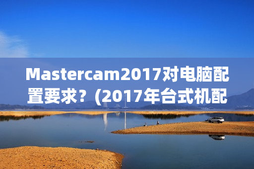 Mastercam2017对电脑配置要求？(2017年台式机配置单)